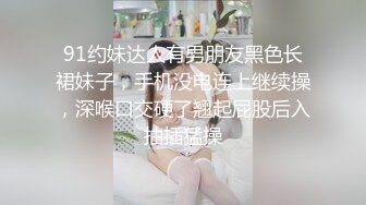 91约妹达人有男朋友黑色长裙妹子，手机没电连上继续操，深喉口交硬了翘起屁股后入抽插猛操