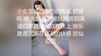 小女友逼逼酸奶的练成 舒服吗 嗯 太舒服了被玩具插到满逼白浆直接瘫软在床上 快乐就是沉溺在高潮的快感 欲仙欲死