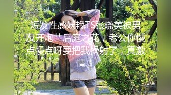 短发性感妖艳TS张晓美被男友开炮艹后庭之花，老公你慢点慢点呀要把我操射了，真激情！