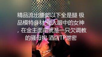 精品流出腰部以下全是腿 极品模特身材 别人眼中的女神，在金主面前就是一只欠调教的骚母狗 酒店TP泄密