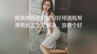 男孩鸡巴不好使只好用酒瓶帮漂亮长发女友解决，浪费个好逼