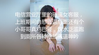 电信营业厅里的骚逼女客服，上班期间自慰骚逼后面还有个小哥哥真鸡巴骚，饮水泛滥跑到厕所各种抽插骚逼呻吟