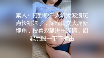 素人丶打野原千人斩大波浪斑点长裙妹子，深喉口交大屌新视角，按着双腿进出深插，翘起屁股一下下撞击