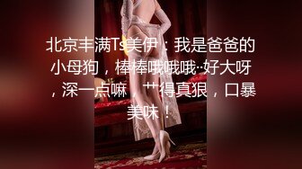 北京丰满Ts美伊：我是爸爸的小母狗，棒棒哦哦哦··好大呀，深一点嘛，艹得真狠，口暴美味！