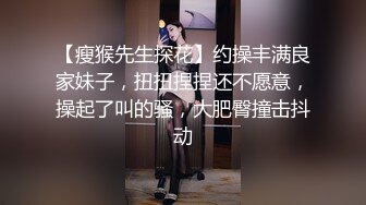 【瘦猴先生探花】约操丰满良家妹子，扭扭捏捏还不愿意，操起了叫的骚，大肥臀撞击抖动