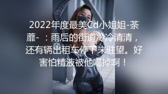 2022年度最美Cd小姐姐-荼蘼- ：雨后的街道冷冷清清，还有辆出租车停下来驻望。好害怕精液被他喝掉啊！