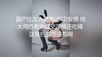 国产比女人还美的CD安德 给大鸡巴老外口交深喉还吃精 这是把嘴当逼插啊