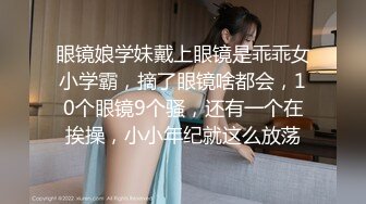 眼镜娘学妹戴上眼镜是乖乖女小学霸，摘了眼镜啥都会，10个眼镜9个骚，还有一个在挨操，小小年纪就这么放荡