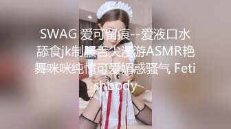 SWAG 爱可留痕--爱液口水舔食jk制服舌尖漫游ASMR艳舞咪咪纯情可爱媚惑骚气 Fetishbody