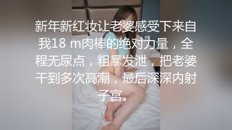 新年新红妆让老婆感受下来自我18 m肉棒的绝对力量，全程无尿点，粗暴发泄，把老婆干到多次高潮，最后深深内射子宫。