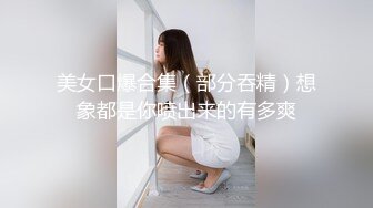 美女口爆合集（部分吞精）想象都是你喷出来的有多爽