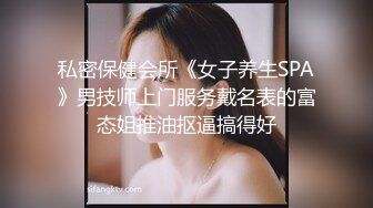 私密保健会所《女子养生SPA》男技师上门服务戴名表的富态姐推油抠逼搞得好