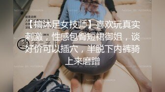 【搞沐足女技师】喜欢玩真实刺激，性感包臀短裙御姐，谈好价可以插穴，半脱下内裤骑上来磨蹭