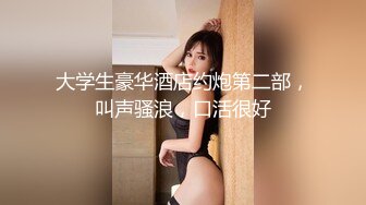 大学生豪华酒店约炮第二部，叫声骚浪，口活很好