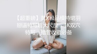 【超重磅】黄X极品模特珺羽 掰逼特写超大尺度，4K双穴特写，撸管收藏必备