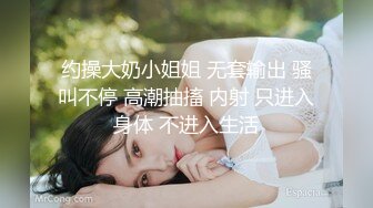 约操大奶小姐姐 无套输出 骚叫不停 高潮抽搐 内射 只进入身体 不进入生活