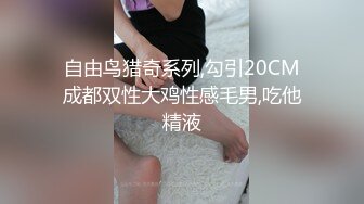 自由鸟猎奇系列,勾引20CM成都双性大鸡性感毛男,吃他精液