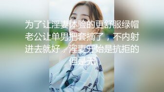 为了让淫妻体验的更舒服绿帽老公让单男把套摘了，不内射进去就好，淫妻开始是抗拒的但是无