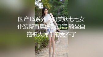 国产TS系列大奶美妖七七女仆装帮直男细致口活 骑坐自撸被大屌干的受不了