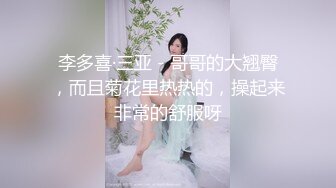 李多喜·三亚 - 哥哥的大翘臀，而且菊花里热热的，操起来 非常的舒服呀 